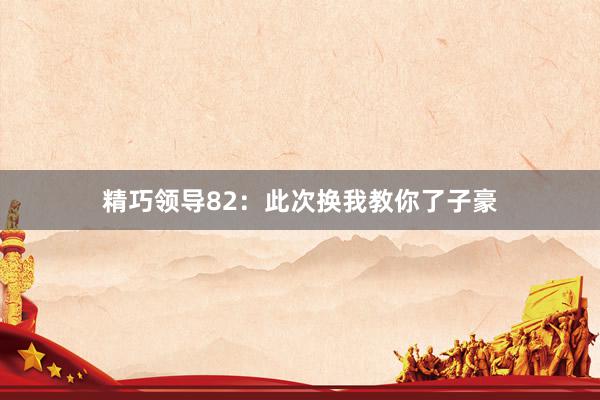 精巧领导82:此次换我教你了子豪